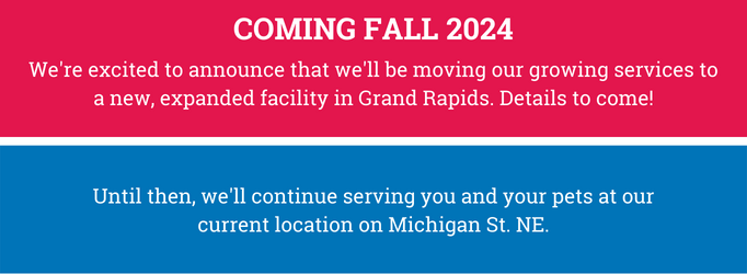 Banner reads: Coming Fall 2024. We're excited to announce that we'll be moving our growing services to a new, expanded facility in Grand Rapids. Details to come! Until then, we'll continue serving you and your pets at our current location on Michigan St. NE.